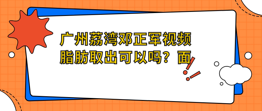 广州荔湾邓正军视频脂肪取出可以吗？面部吸脂杨平、广州脂肪瘤微创手术解析