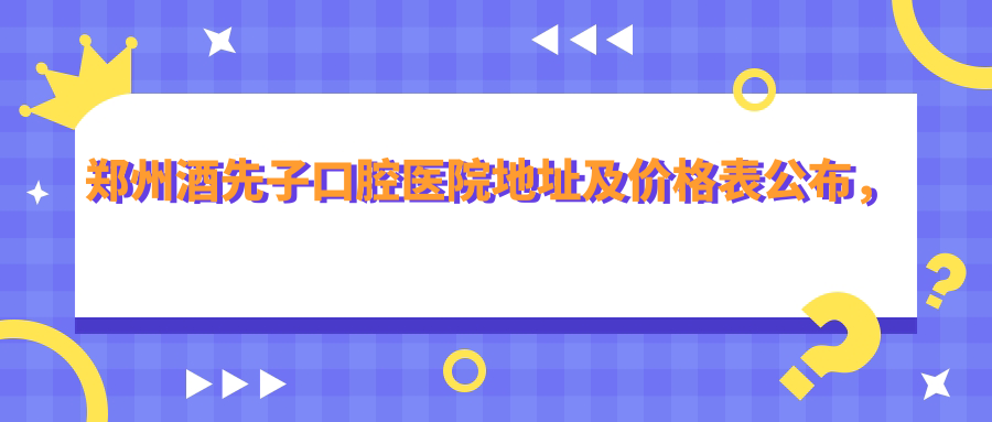 郑州酒先子口腔医院地址及价格表公布,含乘车路线及预约方式