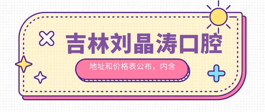 吉林刘晶涛口腔地址和价格表公布,内含就诊攻略及联系方式!