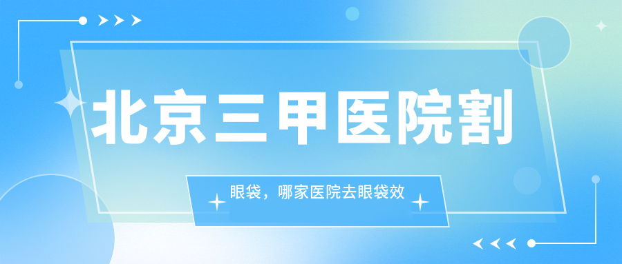 北京三甲医院割眼袋，哪家医院去眼袋效果好？| 北京割眼袋哪家最好