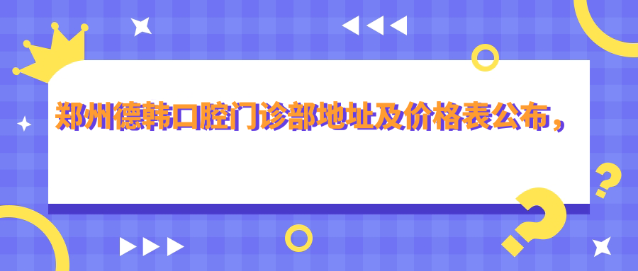 郑州德韩口腔门诊部地址及价格表公布,内含交通指引及预约方式!