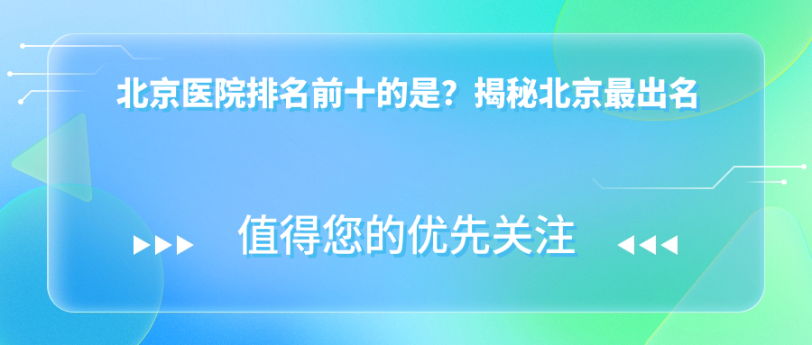 北京医院排名前十的是?揭秘北京最出名医院排名,眼科、医美、肿瘤科等专科医院推荐