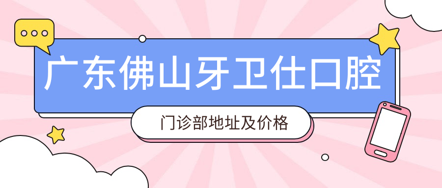 广东佛山牙卫仕口腔门诊部地址及价格表公布,佛山禅城区深宁路就诊指南