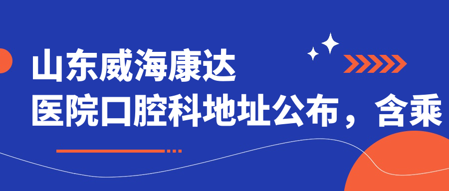 山东威海康达医院口腔科地址公布,含乘车路线和项目价格表