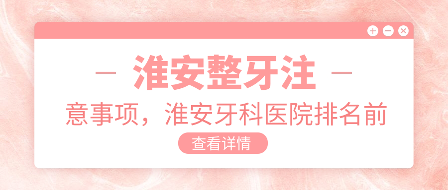 淮安整牙注意事项,淮安牙科医院排名前十,如何选择淮安正规的牙科医院