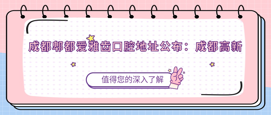 成都郫都爱雅齿口腔地址公布:成都高新区尚锦路268号,价格表及乘车路线指南