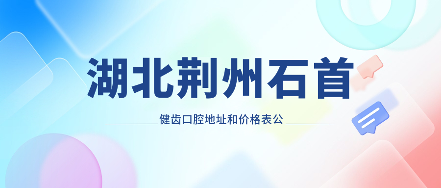 湖北荆州石首健齿口腔地址和价格表公布,含乘车路线和预约方式!