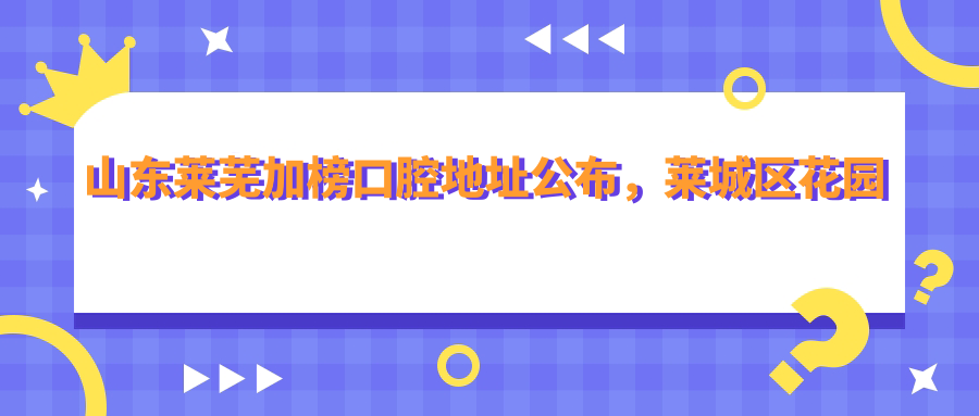 山东莱芜加榜口腔地址公布,莱城区花园北路37号就诊攻略,价格表全解析
