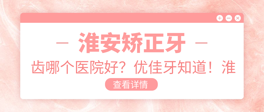 淮安矫正牙齿哪个医院好?优佳牙知道!淮安最好的牙科医院排名和费用介绍