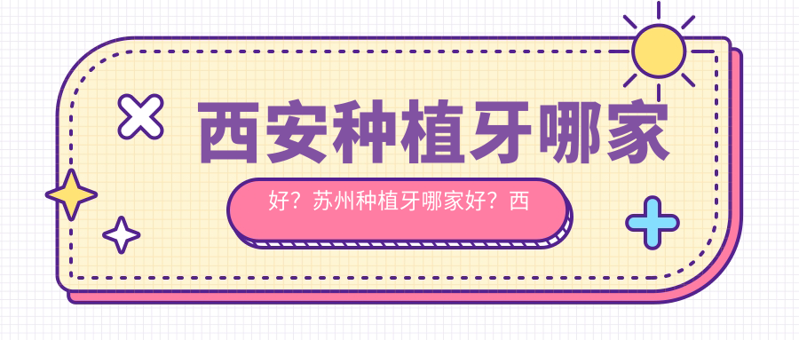 西安种植牙哪家好?苏州种植牙哪家好?西安哪个口腔医院种牙最好