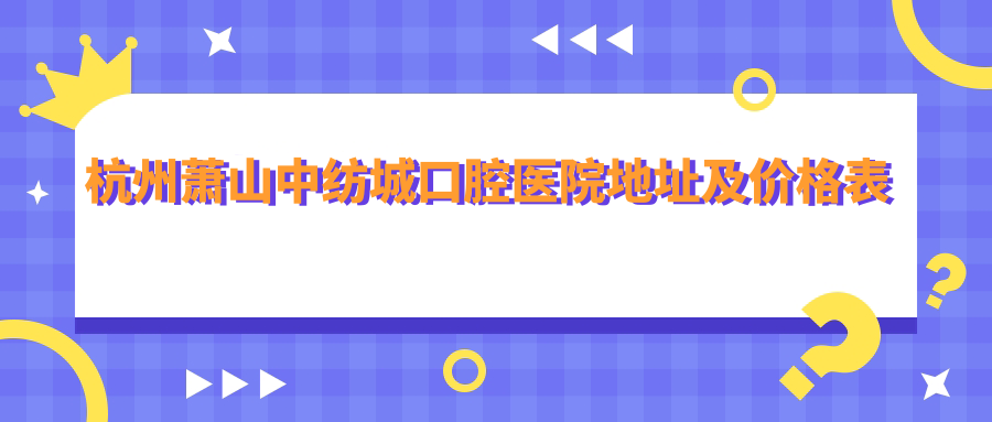 杭州萧山中纺城口腔医院地址及价格表公布，内含交通指南和预约方式！