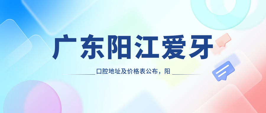 广东阳江爱牙口腔地址及价格表公布，阳东区东城镇工业大道57号之-就诊攻略