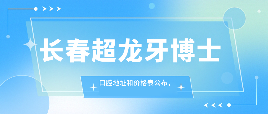长春超龙牙博士口腔地址和价格表公布,内含乘车路线和预约方式!