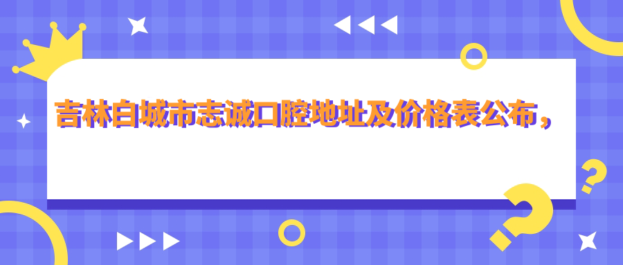 吉林白城市志诚口腔地址及价格表公布,内含交通路线及联系方式