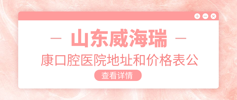山东威海瑞康口腔医院地址和价格表公布,含乘车路线和预约方式!