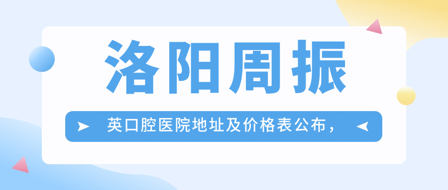 洛阳周振英口腔医院地址及价格表公布,内含乘车路线和预约方式!