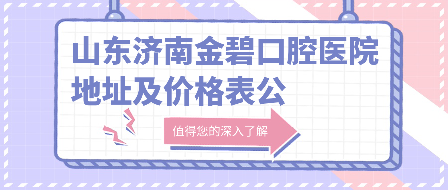 山东济南金碧口腔医院地址及价格表公布，就诊攻略全解析