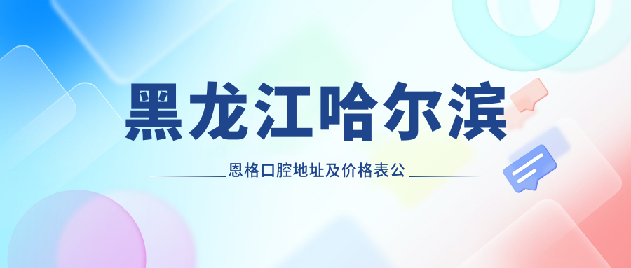 黑龙江哈尔滨恩格口腔地址及价格表公布,详述乘车路线和联系方式