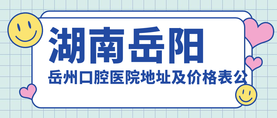 湖南岳阳岳州口腔医院地址及价格表公布,含公交路线和预约方式!