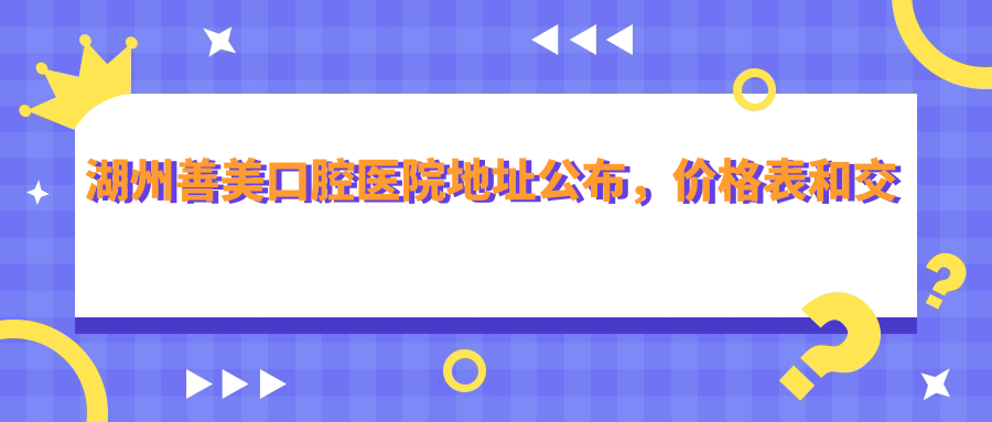 湖州善美口腔医院地址公布,价格表和交通路线指南