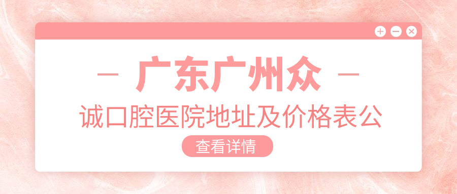 广东广州众诚口腔医院地址及价格表公布,含交通指引和预约方式!