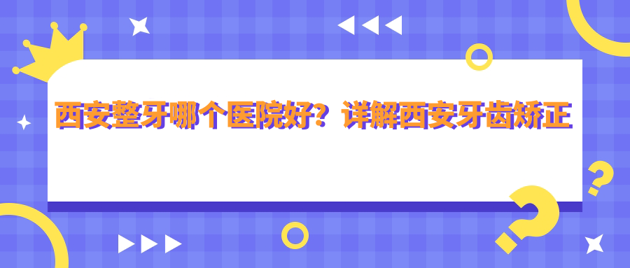 西安整牙哪个医院好?详解西安牙齿矫正医院排行及推荐