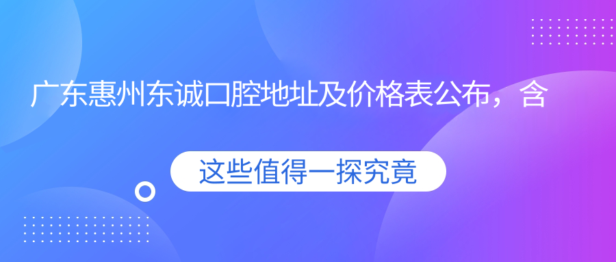 广东惠州东诚口腔地址及价格表公布，含交通路线和预约方式！