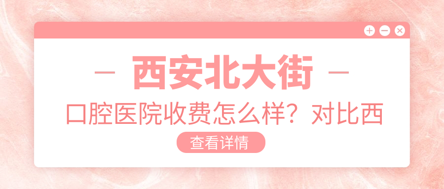 西安北大街口腔医院收费怎么样?对比西安牙科医院哪个便宜又好