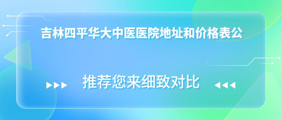 吉林四平华大中医医院地址和价格表公布,含乘车路线和联系方式!