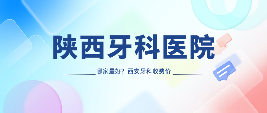 陕西牙科医院哪家最好？西安牙科收费价目表和正规医院排名大揭秘