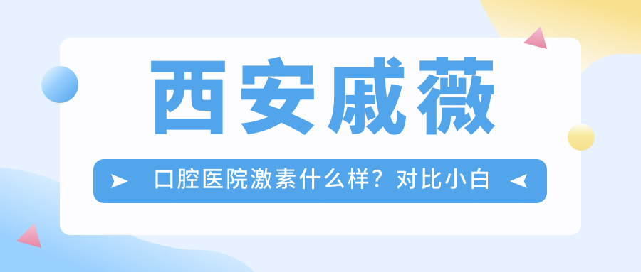 西安戚薇口腔医院激素什么样？对比小白兔口腔医院及西安其他牙科医院