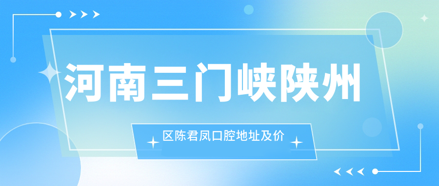 河南三门峡陕州区陈君凤口腔地址及价格表公布，内含交通指引和预约方式！