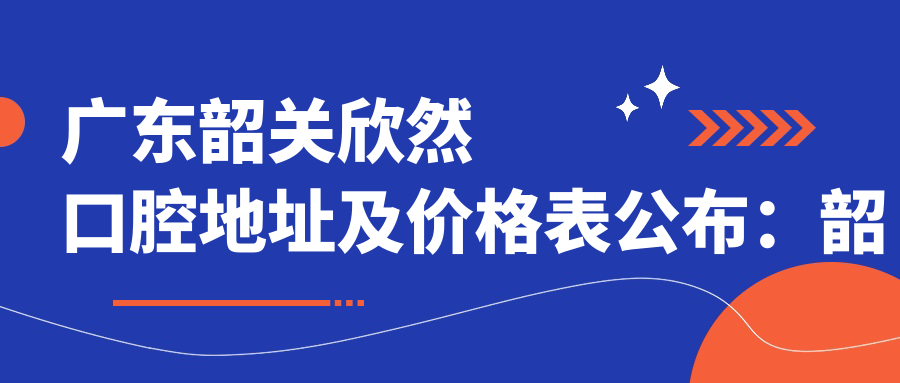 广东韶关欣然口腔地址及价格表公布：韶关市武江区西联镇碧桂园太阳城芙蓉湾4街6座
