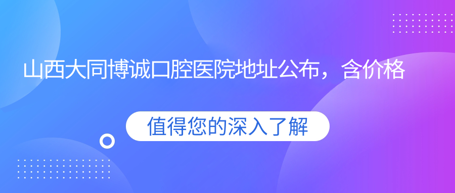 山西大同博诚口腔医院地址公布，含价格表及乘车路线！