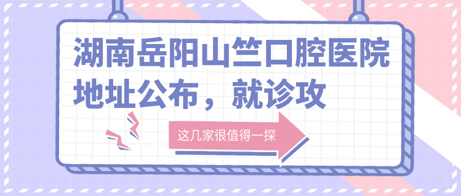 湖南岳阳山竺口腔医院地址公布，就诊攻略+价格表解析