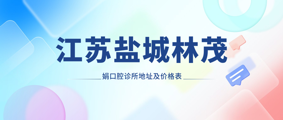 江苏盐城林茂娟口腔诊所地址及价格表公布，含交通指南和预约方式！