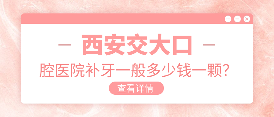 西安交大口腔医院补牙一般多少钱一颗?蛀牙补牙要多少钱|西安市补牙哪个医院最好