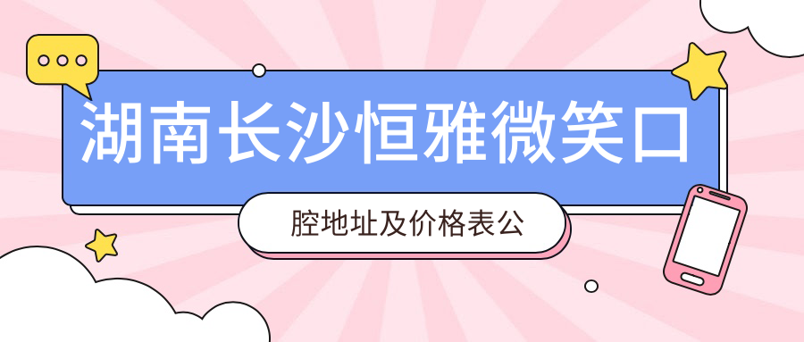 湖南长沙恒雅微笑口腔地址及价格表公布，含乘车路线和预约方式！