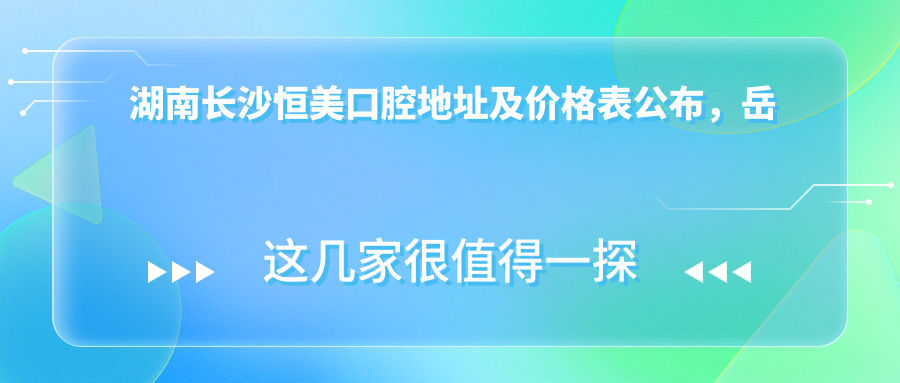 湖南长沙恒美口腔地址及价格表公布，岳麓区许家洲路29栋就诊攻略