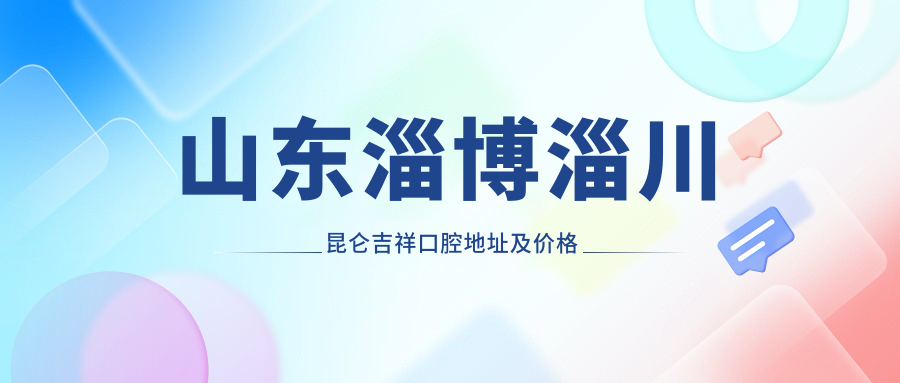 山东淄博淄川昆仑吉祥口腔地址及价格表公布，含交通指南及预约方式！