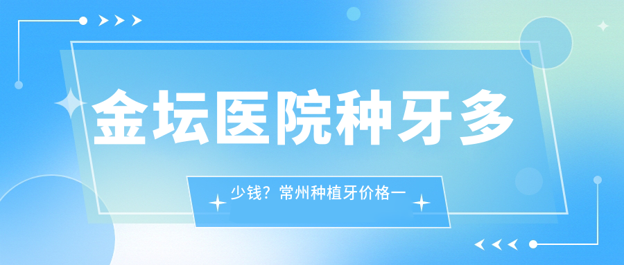 金坛医院种牙多少钱？常州种植牙价格一览，金坛牙科医院哪家最好？