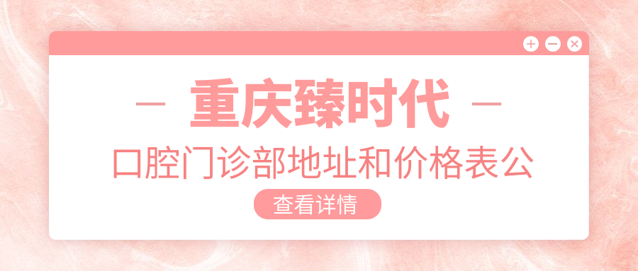 重庆臻时代口腔门诊部地址和价格表公布，含地铁路线和预约方式！