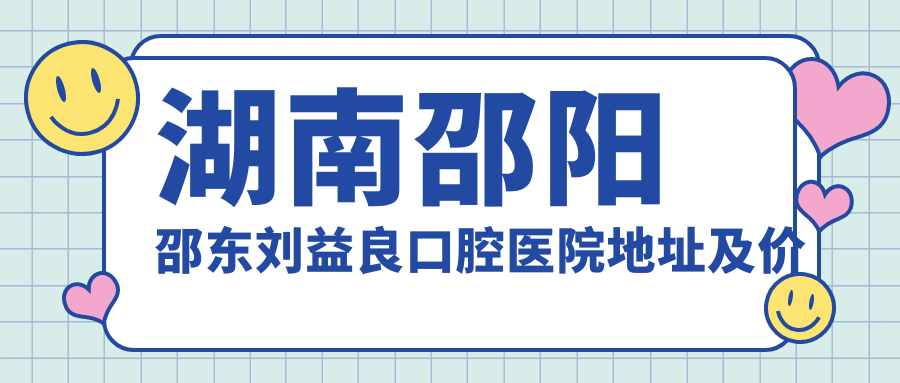 湖南邵阳邵东刘益良口腔医院地址及价格表公布，就诊攻略及联系方式指南