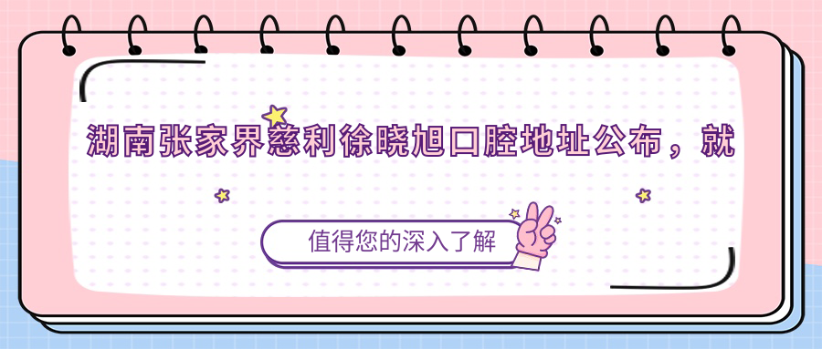 湖南张家界慈利徐晓旭口腔地址公布，就诊攻略及价格表指南