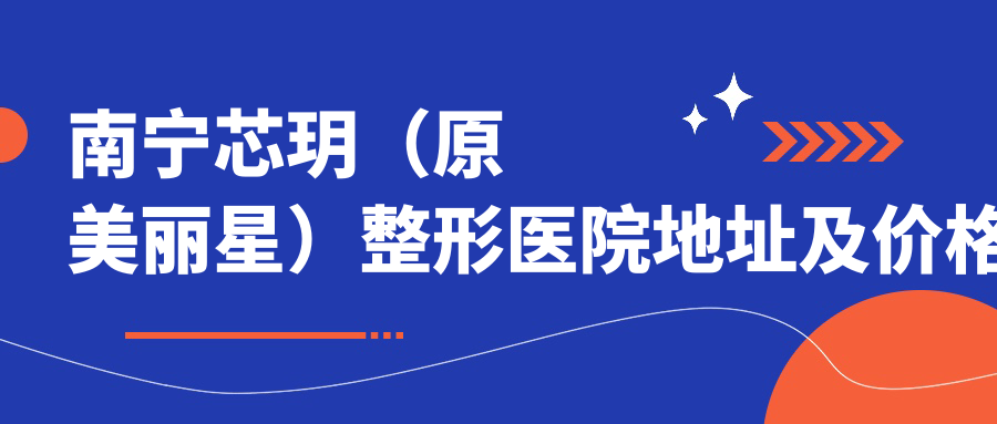 南宁芯玥(原美丽星)整形医院地址及价格表公布,交通方式和预约方式指南