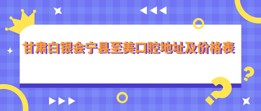 甘肃白银会宁县至美口腔地址及价格表公布，内含详细乘车路线和联系方式