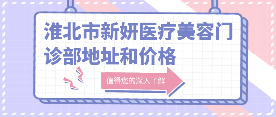 淮北市新妍医疗美容门诊部地址和价格表公布,含交通路线和预约方式!