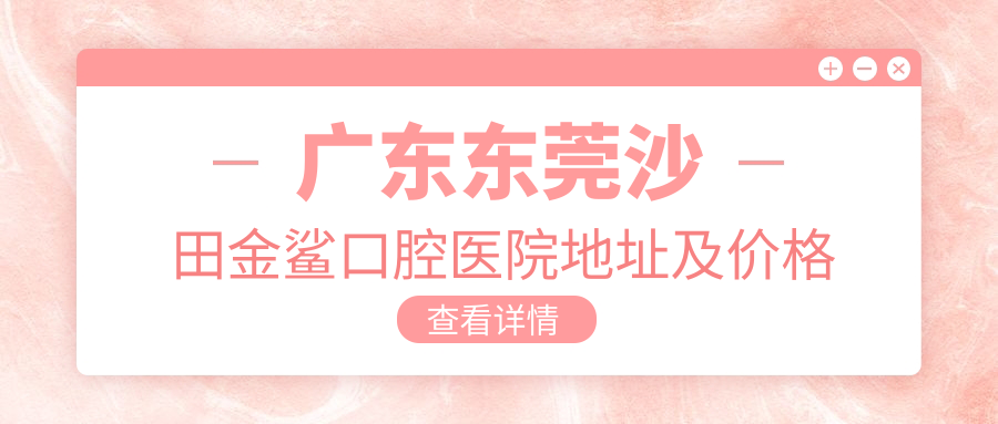 广东东莞沙田金鲨口腔医院地址及价格表公布，方便交通和预约指南
