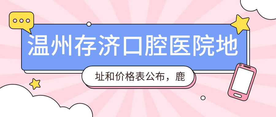 温州存济口腔医院地址和价格表公布，鹿城区美人台大厦就诊指南