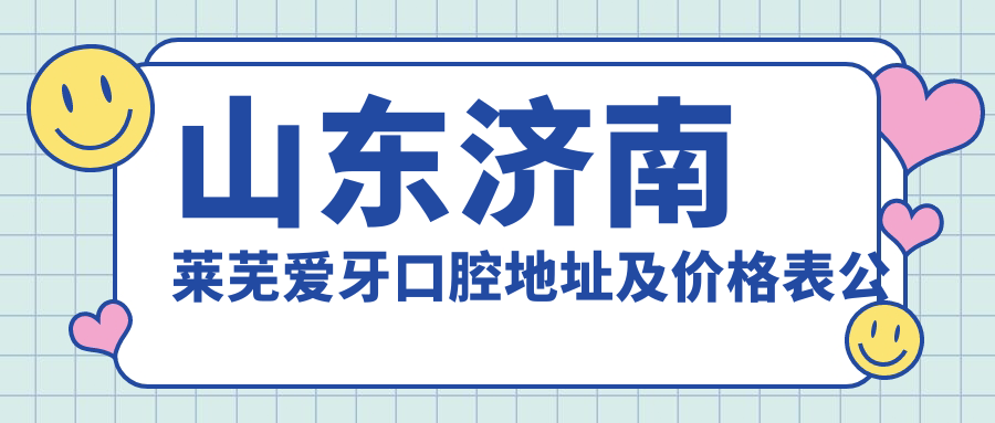 山东济南莱芜爱牙口腔地址及价格表公布，含交通指南和联系方式！
